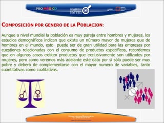 C OMPOSICIÓN POR GENERO DE LA  P OBLACION : Aunque a nivel mundial la población es muy pareja entre hombres y mujeres, los estudios demográficos indican que existe un número mayor de mujeres que de hombres en el mundo, esto  puede ser de gran utilidad para las empresas por cuestiones relacionadas con el consumo de productos específicos, recordemos que en algunos casos existen productos que exclusivamente son utilizados por mujeres, pero como veremos más adelante este dato por si sólo puede ser muy pobre y deberá de complementarse con el mayor numero de variables, tanto cuantitativas como cualitativas. 