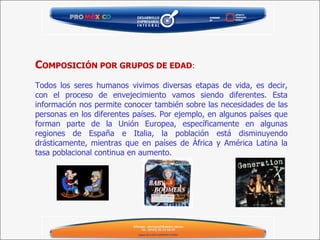C OMPOSICIÓN POR GRUPOS DE EDAD :   Todos los seres humanos vivimos diversas etapas de vida, es decir, con el proceso de envejecimiento vamos siendo diferentes. Esta información nos permite conocer también sobre las necesidades de las personas en los diferentes países. Por ejemplo, en algunos países que forman parte de la Unión Europea, específicamente en algunas regiones de España e Italia, la población está disminuyendo drásticamente, mientras que en países de África y América Latina la tasa poblacional continua en aumento. 