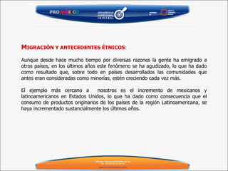 M IGRACIÓN Y ANTECEDENTES ÉTNICOS :   Aunque desde hace mucho tiempo por diversas razones la gente ha emigrado a otros países, en los últimos años este fenómeno se ha agudizado, lo que ha dado como resultado que, sobre todo en países desarrollados las comunidades que antes eran consideradas como minorías, estén creciendo cada vez más. El ejemplo más cercano a  nosotros es el incremento de mexicanos y latinoamericanos en Estados Unidos, lo que ha dado como consecuencia que el consumo de productos originarios de los países de la región Latinoamericana, se haya incrementado sustancialmente los últimos años. 