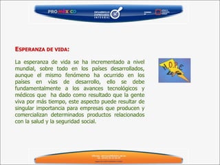 E SPERANZA DE VIDA :     La esperanza de vida se ha incrementado a nivel mundial, sobre todo en los países desarrollados, aunque el mismo fenómeno ha ocurrido en los países en vías de desarrollo, ello se debe fundamentalmente a los avances tecnológicos y médicos que  ha dado como resultado que la gente viva por más tiempo, este aspecto puede resultar de singular importancia para empresas que producen y comercializan determinados productos relacionados con la salud y la seguridad social.  