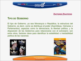T IPO DE  G OBIERNO   El tipo de Gobierno, ya sea Monarquía o República, la estructura del Gobierno, es decir, como se distribuye el poder (Asambleas, Cámaras o Parlamentos); aspectos como la democracia, la libertad política, y la disposición de los Gobiernos para relacionarse con el extranjero; son entre otros, factores clave para identificar la estabilidad o inestabilidad política de las naciones   F ACTORES  P OLITICOS 