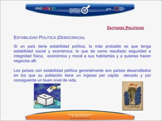 E STABILIDAD  P OLITICA ( D EMOCRACIA) : Si un país tiene estabilidad política, lo más probable es que tenga estabilidad social y económica; lo que da como resultado seguridad e integridad física,  económica y moral a sus habitantes y a quienes hacen negocios allí.   Los países con estabilidad política generalmente son países desarrollados en los que su población tiene un ingreso per cápita  elevado y por consiguiente un buen nivel de vida. F ACTORES  P OLITICOS 