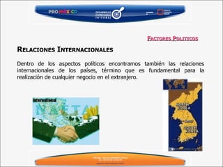 R ELACIONES  I NTERNACIONALES   Dentro de los aspectos políticos encontramos también las relaciones internacionales de los países, término que es fundamental para la realización de cualquier negocio en el extranjero. F ACTORES  P OLITICOS 