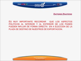 F ACTORES  P OLITICOS E S MUY IMPORTANTE RECORDAR  QUE LOS ASPECTOS POLITICOS AL INTERIOR Y AL EXTERIOR DE LOS PAISES PUEDEN INFLUIR DE FORMA DIRECTA  EN A ELECCION DE LA PLAZA DE DESTINO DE NUESTROS DE EXPORTACION .  