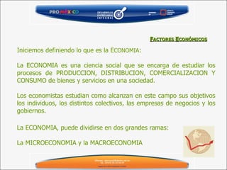 Iniciemos definiendo lo que es la E CONOMIA : La ECONOMIA es una ciencia social que se encarga de estudiar los procesos de PRODUCCION, DISTRIBUCION, COMERCIALIZACION Y CONSUMO de bienes y servicios en una sociedad.  Los economistas estudian como alcanzan en este campo sus objetivos los individuos, los distintos colectivos, las empresas de negocios y los gobiernos. F ACTORES  E CONÓMICOS La ECONOMIA, puede dividirse en dos grandes ramas: La MICROECONOMIA y la MACROECONOMIA 