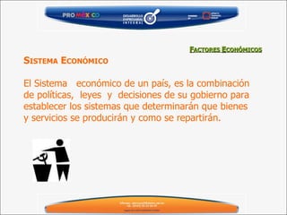 S ISTEMA  E CONÓMICO El Sistema  económico de un país, es la combinación  de políticas,  leyes  y  decisiones de su gobierno para  establecer los sistemas que determinarán que bienes  y servicios se producirán y como se repartirán. F ACTORES  E CONÓMICOS 