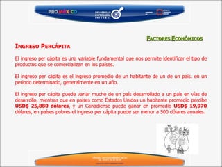 I NGRESO  P ERCÁPITA   El ingreso per cápita es una variable fundamental que nos permite identificar el tipo de productos que se comercializan en los países.   El ingreso per cápita es el ingreso promedio de un habitante de un de un país, en un periodo determinado, generalmente en un año.   El ingreso per cápita puede variar mucho de un país desarrollado a un país en vías de desarrollo, mientras que en países como Estados Unidos un habitante promedio percibe  USD$ 25,880 dólares , y un Canadiense puede ganar en promedio  USD$ 19,970  dólares, en países pobres el ingreso per cápita puede ser menor a 500 dólares anuales.  F ACTORES  E CONÓMICOS 
