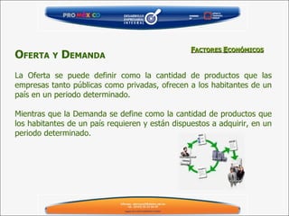 O FERTA   Y  D EMANDA   La Oferta se puede definir como la cantidad de productos que las empresas tanto públicas como privadas, ofrecen a los habitantes de un país en un periodo determinado.  Mientras que la Demanda se define como la cantidad de productos que los habitantes de un país requieren y están dispuestos a adquirir, en un periodo determinado.  F ACTORES  E CONÓMICOS 