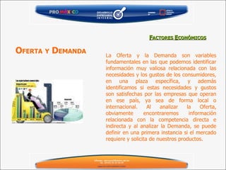 La Oferta y la Demanda son variables fundamentales en las que podemos identificar información muy valiosa relacionada con las necesidades y los gustos de los consumidores, en una plaza específica, y además identificamos si estas necesidades y gustos son satisfechas por las empresas que operan en ese país, ya sea de forma local o internacional. Al analizar la Oferta, obviamente encontraremos información relacionada con la competencia directa e indirecta y al analizar la Demanda, se puede definir en una primera instancia si el mercado requiere y solicita de nuestros productos. F ACTORES  E CONÓMICOS O FERTA   Y  D EMANDA 