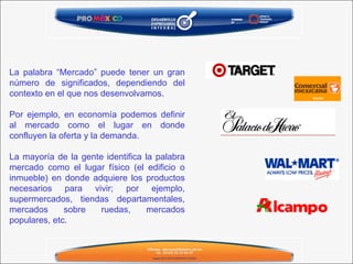 La palabra “Mercado” puede tener un gran número de significados, dependiendo del contexto en el que nos desenvolvamos.   Por ejemplo, en economía podemos definir al mercado como el lugar en donde confluyen la oferta y la demanda.    La mayoría de la gente identifica la palabra mercado como el lugar físico (el edificio o inmueble) en donde adquiere los productos necesarios para vivir; por ejemplo, supermercados, tiendas departamentales, mercados sobre ruedas, mercados populares, etc. 