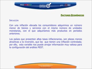 I NFLACION Con una inflación elevada los consumidores adquirimos un número menor de bienes y servicios con el mismo número de unidades monetarias, con el que adquiríamos más productos en periodos anteriores.   Los países que presentan altas tasas inflacionarias, son plazas menos atractivas a la inversión, que las  que tienen una inflación controlada; por ello,  esta variable nos puede arrojar información muy valiosa para la configuración del análisis PEST.  F ACTORES  E CONÓMICOS 