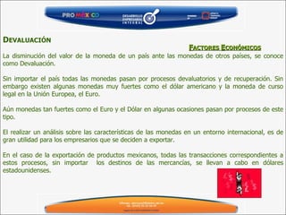 F ACTORES  E CONÓMICOS D EVALUACIÓN   La disminución del valor de la moneda de un país ante las monedas de otros países, se conoce como Devaluación.   Sin importar el país todas las monedas pasan por procesos devaluatorios y de recuperación. Sin embargo existen algunas monedas muy fuertes como el dólar americano y la moneda de curso legal en la Unión Europea, el Euro.   Aún monedas tan fuertes como el Euro y el Dólar en algunas ocasiones pasan por procesos de este tipo.   El realizar un análisis sobre las características de las monedas en un entorno internacional, es de gran utilidad para los empresarios que se deciden a exportar.   En el caso de la exportación de productos mexicanos, todas las transacciones correspondientes a estos procesos, sin importar  los destinos de las mercancías, se llevan a cabo en dólares estadounidenses.   