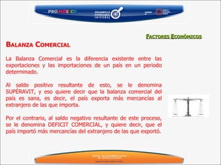 B ALANZA  C OMERCIAL   La Balanza Comercial es la diferencia existente entre las exportaciones y las importaciones de un país en un periodo determinado.   Al saldo positivo resultante de esto, se le denomina SUPÉRAVIT, y eso quiere decir que la balanza comercial del país es sana, es decir, el país exporta más mercancías al extranjero de las que importa.   Por el contrario, al saldo negativo resultante de este proceso, se le denomina DEFICIT COMERCIAL, y quiere decir, que el país importó más mercancías del extranjero de las que exportó. F ACTORES  E CONÓMICOS 