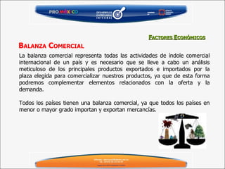 La balanza comercial representa todas las actividades de índole comercial internacional de un país y es necesario que se lleve a cabo un análisis meticuloso de los principales productos exportados e importados por la plaza elegida para comercializar nuestros productos, ya que de esta forma podremos complementar elementos relacionados con la oferta y la demanda.   Todos los países tienen una balanza comercial, ya que todos los países en menor o mayor grado importan y exportan mercancías. F ACTORES  E CONÓMICOS B ALANZA  C OMERCIAL 