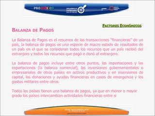 B ALANZA   DE  P AGOS   La Balanza de Pagos es el resumen de las transacciones “financieras” de un país, la balanza de pagos es una especie de macro estado de resultados de un país en el que se consideran todos los recursos que un país recibió del extranjero y todos los recursos que pagó o donó al extranjero.   La balanza de pagos incluye entre otros puntos, las importaciones y las exportaciones (la balanza comercial), las inversiones gubernamentales o empresariales de otros países en activos productivos y en inversiones de capital, las donaciones y ayudas financieras en casos de emergencia y los gastos militares entre otros.    Todos los países tienen una balanza de pagos, ya que en menor o mayor grado los países intercambian actividades financieras entre sí   F ACTORES  E CONÓMICOS 