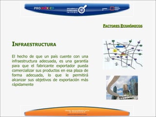 El hecho de que un país cuente con una infraestructura adecuada, es una garantía para que el fabricante exportador pueda comercializar sus productos en esa plaza de forma adecuada, lo que le permitirá alcanzar sus objetivos de exportación más rápidamente   I NFRAESTRUCTURA F ACTORES  E CONÓMICOS 