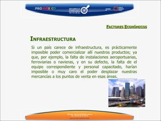 Si un país carece de infraestructura, es prácticamente imposible poder comercializar allí nuestros productos; ya que, por ejemplo, la falta de instalaciones aeroportuarias, ferroviarias o navieras, y en su defecto, la falta de el equipo correspondiente y personal capacitado, harían imposible o muy caro el poder desplazar nuestras mercancías a los puntos de venta en esas áreas. I NFRAESTRUCTURA F ACTORES  E CONÓMICOS 