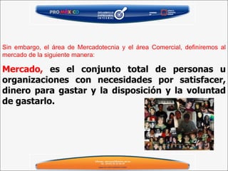 Mercado,  es el conjunto total de personas u organizaciones con necesidades por satisfacer, dinero para gastar y la disposición y la voluntad de gastarlo.   Sin embargo, el área de Mercadotecnia y el área Comercial, definiremos al mercado de la siguiente manera:   