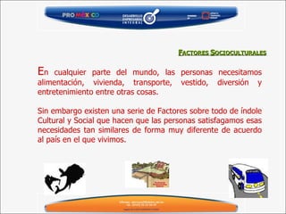 E n cualquier parte del mundo, las personas necesitamos alimentación, vivienda, transporte, vestido, diversión y entretenimiento entre otras cosas.  Sin embargo existen una serie de Factores sobre todo de índole Cultural y Social que hacen que las personas satisfagamos esas necesidades tan similares de forma muy diferente de acuerdo al país en el que vivimos. F ACTORES  S OCIOCULTURALES 