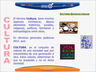 F ACTORES  S OCIOCULTURALES El término  Cultura , tiene muchos aspectos intrínsecos; abarca elementos históricos, sociales, religiosos, políticos, familiares y antropológicos entre otros. En términos generales podemos decir, que: CULTURA : es el conjunto de valores de una sociedad que son transmitidos de una generación a otra. Estos valores, determinan lo que es aceptable y no en dicha sociedad. CULTURA 