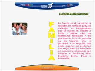 La Familia es el núcleo de la sociedad en cualquier país, sin embargo, es indispensable que se realice un análisis a fondo y preciso sobre las estructuras familiares y los procesos de toma de decisión en los hogares, ello, le permitirá a la empresa que desea exportar sus productos una mejor toma de decisiones en cuanto a los elementos que integran el Marketing Mix: Producto, Precio, Plaza y Promoción. F ACTORES  S OCIOCULTURALES FAMILIA 