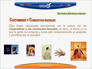 O tro factor relacionado directamente con la cultura son las  Costumbres y las Conductas Sociales ; es decir, la forma en la que la gente se comporta y como este comportamiento es aceptado y permitido por la sociedad. F ACTORES  S OCIOCULTURALES C OSTUMBRES Y  C ONDUCTAS SOCIALES 