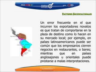 Un error frecuente en el que incurren los exportadores novatos es que tratan de comportarse en la plaza de destino como lo hacen en su mercado local; por ejemplo, en países latinoamericanos puede ser común que los empresarios cierren negocios en restaurantes, o bares; mientras que en países anglosajones u orientales puede prestarse a malas interpretaciones. F ACTORES  S OCIOCULTURALES 