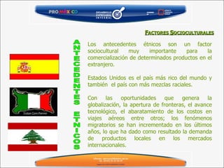 F ACTORES  S OCIOCULTURALES Los antecedentes étnicos son un factor sociocultural muy importante para la comercialización de determinados productos en el extranjero. Estados Unidos es el país más rico del mundo y también  el país con más mezclas raciales.  Con las oportunidades que genera la globalización, la apertura de fronteras, el avance tecnológico, el abaratamiento de los costos en viajes aéreos entre otros; los fenómenos migratorios se han incrementado en los últimos años, lo que ha dado como resultado la demanda de productos locales en los mercados internacionales. ANTECEDENTES ETNICOS 