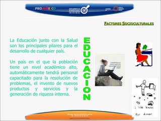 La Educación junto con la Salud son los principales pilares para el desarrollo de cualquier país. Un país en el que la población tiene un nivel académico alto, automáticamente tendrá personal capacitado para la resolución de problemas, el invento de nuevos productos y servicios y la generación de riqueza interna. EDUCACION F ACTORES  S OCIOCULTURALES 