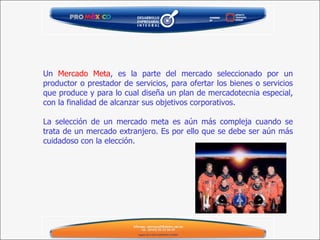 Un  Mercado Meta , es la parte del mercado seleccionado por un productor o prestador de servicios, para ofertar los bienes o servicios que produce y para lo cual diseña un plan de mercadotecnia especial, con la finalidad de alcanzar sus objetivos corporativos.   La selección de un mercado meta es aún más compleja cuando se trata de un mercado extranjero. Es por ello que se debe ser aún más cuidadoso con la elección. 