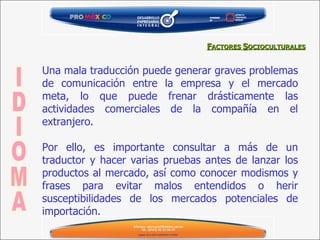 Una mala traducción puede generar graves problemas de comunicación entre la empresa y el mercado meta, lo que puede frenar drásticamente las actividades comerciales de la compañía en el extranjero.  Por ello, es importante consultar a más de un traductor y hacer varias pruebas antes de lanzar los productos al mercado, así como conocer modismos y frases para evitar malos entendidos o herir susceptibilidades de los mercados potenciales de importación. IDIOMA F ACTORES  S OCIOCULTURALES 