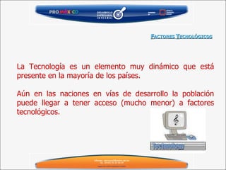 La Tecnología es un elemento muy dinámico que está presente en la mayoría de los países. Aún en las naciones en vías de desarrollo la población puede llegar a tener acceso (mucho menor) a factores tecnológicos. F ACTORES  T ECNOLÓGICOS 