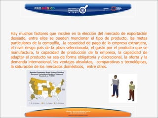 Hay muchos factores que inciden en la elección del mercado de exportación deseado, entre ellos se pueden mencionar el tipo de producto, las metas particulares de la compañía,  la capacidad de pago de la empresa extranjera, el nivel riesgo país de la plaza seleccionada, el gusto por el producto que se manufactura, la capacidad de producción de la empresa, la capacidad de adaptar el producto ya sea de forma obligatoria y discrecional, la oferta y la demanda internacional, las ventajas absolutas,  comparativas y tecnológicas, la saturación de los mercados domésticos,  entre otros. 