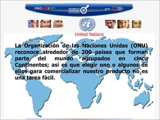 La Organización de las Naciones Unidas (ONU) reconoce alrededor de 200 países que forman parte del mundo agrupados en cinco Continentes; así es que elegir uno o algunos de ellos para comercializar nuestro producto no es una tarea fácil. United Nations 