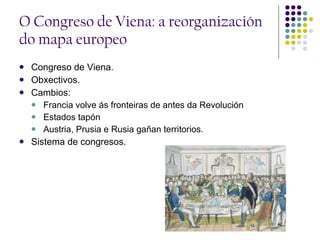 O Congreso de Viena: a reorganización do mapa europeo Congreso de Viena. Obxectivos. Cambios:  Francia volve ás fronteiras de antes da Revolución  Estados tapón Austria, Prusia e Rusia gañan territorios. Sistema de congresos. 