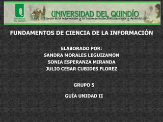 FUNDAMENTOS DE CIENCIA DE LA INFORMACIÓN

                ELABORADO POR:
         SANDRA MORALES LEGUIZAMON
           SONIA ESPERANZA MIRANDA
          JULIO CESAR CUBIDES FLOREZ


                   GRUPO 5

                GUÍA UNIDAD II
 