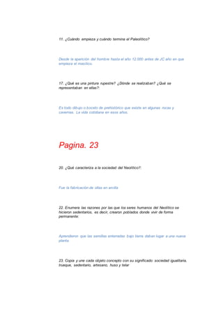 11. ¿Cuándo empieza y cuándo termina el Paleolítico? 
Desde la aparición del hombre hasta el año 12.000 antes de JC año en que 
empieza el masílico. 
17. ¿Qué es una pintura rupestre? ¿Dónde se realizaban? ¿Qué se 
representaban en ellas?: 
Es todo dibujo o boceto de prehistórico que existe en algunas rocas y 
cavernas. La vida cotidiana en esos años. 
Pagina. 23 
20. ¿Qué caracteriza a la sociedad del Neolítico?: 
Fue la fabricación de ollas en arcilla 
22. Enumera las razones por las que los seres humanos del Neolítico se 
hicieron sedentarios, es decir, crearon poblados donde vivir de forma 
permanente: 
Aprendieron que las semillas enterradas bajo tierra daban lugar a una nueva 
planta. 
23. Copia y une cada objeto concepto con su significado: sociedad igualitaria, 
trueque, sedentario, artesano, huso y telar 
 
