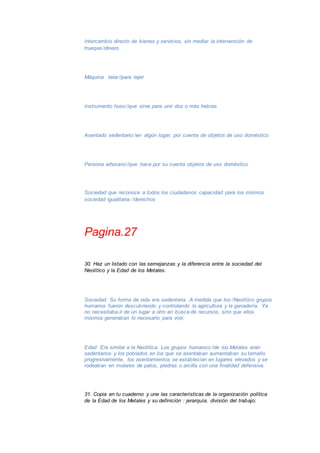 Intercambio directo de bienes y servicios, sin mediar la intervención de 
truequedinero 
Máquina telarpara tejer 
Instrumento husoque sirve para unir dos o más hebras 
Asentado sedentarioen algún lugar, por cuenta de objetos de uso doméstico 
Persona artesanoque hace por su cuenta objetos de uso doméstico 
Sociedad que reconoce a todos los ciudadanos capacidad para los mismos 
sociedad igualitaria.derechos 
Pagina.27 
30. Haz un listado con las semejanzas y la diferencia entre la sociedad del 
Neolítico y la Edad de los Metales. 
Sociedad Su forma de vida era sedentaria .A medida que losNeolítico grupos 
humanos fueron descubriendo y controlando la agricultura y la ganadería. Ya 
no necesitaba ir de un lugar a otro en busca de recursos, sino que ellos 
mismos generaban lo necesario para vivir, 
Edad Era similar a la Neolítica. Los grupos humanosde los Metales eran 
sedentarios y los poblados en los que se asentaban aumentaban su tamaño 
progresivamente, los asentamientos se establecían en lugares elevados y se 
rodeaban en mulares de palos, piedras o arcilla con una finalidad defensiva. 
31. Copia en tu cuaderno y une las características de la organización política 
de la Edad de los Metales y su definición : jerarquía, división del trabajo: 
 