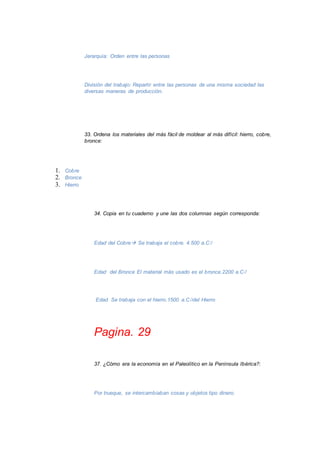 Jerarquía: Orden entre las personas 
División del trabajo: Repartir entre las personas de una misma sociedad las 
diversas maneras de producción. 
33. Ordena los materiales del más fácil de moldear al más difícil: hierro, cobre, 
bronce: 
1. Cobre 
2. Bronce 
3. Hierro 
34. Copia en tu cuaderno y une las dos columnas según corresponda: 
Edad del Cobre Se trabaja el cobre. 4.500 a.C 
Edad del Bronce El material más usado es el bronce.2200 a.C 
Edad Se trabaja con el hierro.1500 a.Cdel Hierro 
Pagina. 29 
37. ¿Cómo era la economía en el Paleolítico en la Península Ibérica?: 
Por trueque, se intercambiaban cosas y objetos tipo dinero. 
 