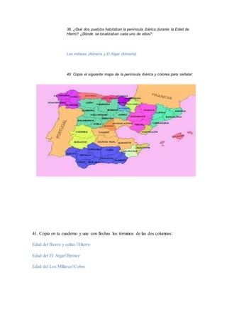 38. ¿Qué dos pueblos habitaban la península ibérica durante la Edad de 
Hierro? ¿Dónde se localizaban cada uno de ellos?: 
Los millares (Almería y El Algar (Almería). 
40. Copia el siguiente mapa de la península ibérica y colorea para señalar: 
41. Copia en tu cuaderno y une con flechas los términos de las dos columnas: 
Edad del Iberos y celtas.Hierro 
Edad del El ArgarBronce 
Edad del Los MillaresCobre 
