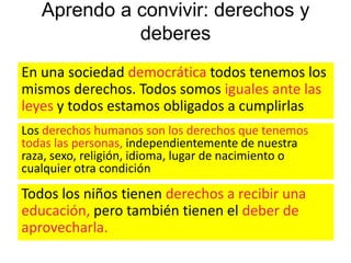 Aprendo a convivir: derechos y
deberes
En una sociedad democrática todos tenemos los
mismos derechos. Todos somos iguales ante las
leyes y todos estamos obligados a cumplirlas
Los derechos humanos son los derechos que tenemos
todas las personas, independientemente de nuestra
raza, sexo, religión, idioma, lugar de nacimiento o
cualquier otra condición

Todos los niños tienen derechos a recibir una
educación, pero también tienen el deber de
aprovecharla.

 