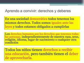 Aprendo a convivir: derechos y deberes
En una sociedad democrática todos tenemos los
mismos derechos. Todos somos iguales ante las
leyes y todos estamos obligados a cumplirlas
Los derechos humanos son los derechos que tenemos todas
las personas, independientemente de nuestra raza, sexo,
religión, idioma, lugar de nacimiento o cualquier otra
condición

Todos los niños tienen derechos a recibir
una educación, pero también tienen el deber
de aprovecharla.

 