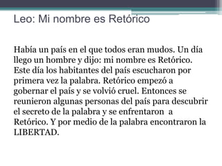 Leo: Mi nombre es Retórico
Había un país en el que todos eran mudos. Un día
llego un hombre y dijo: mi nombre es Retórico.
Este día los habitantes del país escucharon por
primera vez la palabra. Retórico empezó a
gobernar el país y se volvió cruel. Entonces se
reunieron algunas personas del país para descubrir
el secreto de la palabra y se enfrentaron a
Retórico. Y por medio de la palabra encontraron la
LIBERTAD.

 