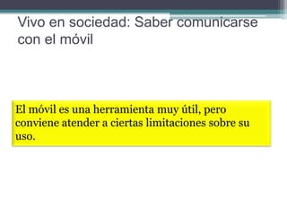 Vivo en sociedad: Saber comunicarse
con el móvil

El móvil es una herramienta muy útil, pero
conviene atender a ciertas limitaciones sobre su
uso.

 
