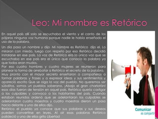 En aquel país allí solo se escuchaba el viento y el canto de los
pájaros ninguna voz humana porque nadie le había enseñado el
uso de la palabra.
Un día paso un nombre y dijo Mi nombre es Retórico dijo el. Lo
miraron con miedo, luego con respeto por eso Retórico decidió
instalarse en ese país. La voz de Retórico era la única voz que se
escuchaba en ese país era el único que conocía la palabra ya
que todos eran mudos.
Por eso cuatro hombres y cuatro mujeres se reunieron para
planear la forma de arrebatar a Retórico el secreto de la palabra.
Muy pronto con el mayor secreto enseñaron a compañeros a
formar palabras y frases y a expresar ideas y sus sentimientos y
apareció escrito Que se oiga la voz del pueblo. No queremos ser
súbditos, somos un pueblos soberano. ¡Abajo el gran charlatán!
esos días fueron de tensión en aquel país. Retórico quería castigar
a los culpables y convoco a los habitantes del país. Cuando
estaban reunidos ordenó que se adelantaran los culpables se
adelantaron cuatro maestros y cuatro maestras dieron un paso
hacia delante y uno de ellos dijo.
Retórico el pueblo ya conoce que sus palabras y sus deseos
pueden convertirse en leyes. Al oír esas palabras Retórico
palideció y uno de ellos grito Libertad

 