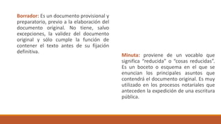 Borrador: Es un documento provisional y
preparatorio, previo a la elaboración del
documento original. No tiene, salvo
excepciones, la validez del documento
original y sólo cumple la función de
contener el texto antes de su fijación
definitiva.
Minuta: proviene de un vocablo que
significa “reducida” o “cosas reducidas”.
Es un boceto o esquema en el que se
enuncian los principales asuntos que
contendrá el documento original. Es muy
utilizado en los procesos notariales que
anteceden la expedición de una escritura
pública.
 