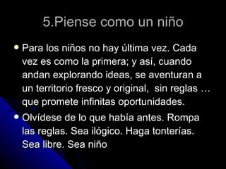 5.Piense como un niño Para los niños no hay última vez. Cada vez es como la primera; y así, cuando andan explorando ideas, se aventuran a un territorio fresco y original,  sin reglas … que promete infinitas oportunidades. Olvídese de lo que había antes. Rompa las reglas. Sea ilógico. Haga tonterías. Sea libre. Sea niño 