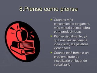 8.Piense como piensa Cuantos más pensamientos tengamos, más materia prima habrá para producir ideas. Piense visualmente, ya que una vez se tiene la idea visual, las palabras vienen fácil Cuando esté frente a un problema trate de visualizarlo en lugar de verbalizarlo 