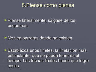 8.Piense como piensa Piense lateralmente, sálgase de los esquemas. No vea barreras donde no existen Establezca unos límites, la limitación más estimulante  que se pueda tener es el tiempo. Las fechas limites hacen que logre cosas. 
