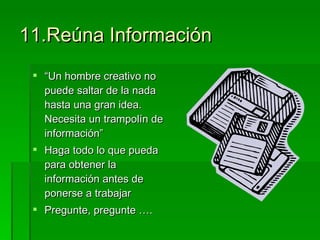 11.Reúna Información “ Un hombre creativo no puede saltar de la nada hasta una gran idea. Necesita un trampolín de información” Haga todo lo que pueda para obtener la información antes de ponerse a trabajar Pregunte, pregunte …. 